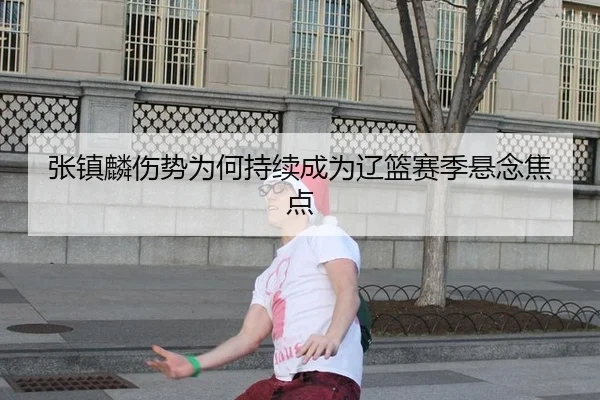 张镇麟伤势为何持续成为辽篮赛季悬念焦点